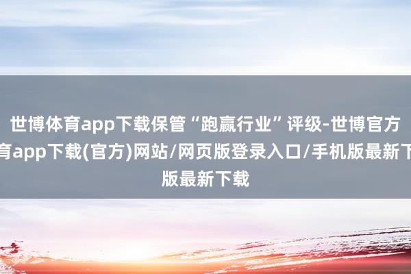 世博体育app下载保管“跑赢行业”评级-世博官方体育app下载(官方)网站/网页版登录入口/手机版最新下载