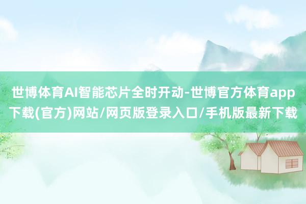 世博体育AI智能芯片全时开动-世博官方体育app下载(官方)网站/网页版登录入口/手机版最新下载