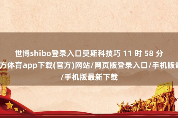 世博shibo登录入口莫斯科技巧 11 时 58 分-世博官方体育app下载(官方)网站/网页版登录入口/手机版最新下载