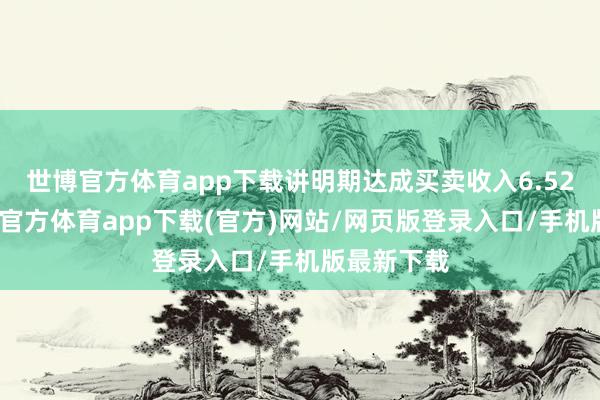 世博官方体育app下载讲明期达成买卖收入6.52亿元-世博官方体育app下载(官方)网站/网页版登录入口/手机版最新下载