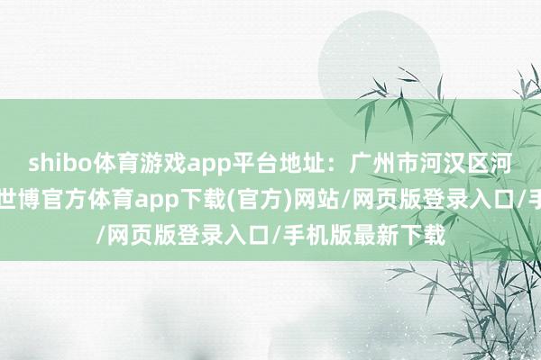 shibo体育游戏app平台地址：广州市河汉区河汉南二路1号-世博官方体育app下载(官方)网站/网页版登录入口/手机版最新下载
