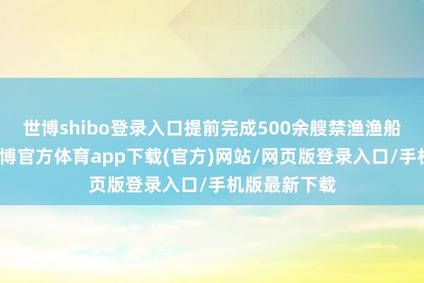 世博shibo登录入口提前完成500余艘禁渔渔船安全搜检-世博官方体育app下载(官方)网站/网页版登录入口/手机版最新下载