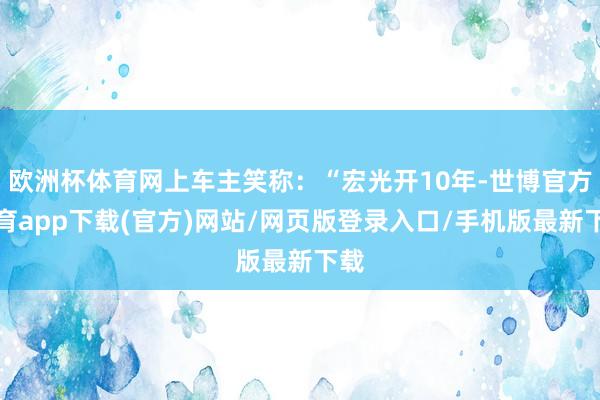 欧洲杯体育网上车主笑称：“宏光开10年-世博官方体育app下载(官方)网站/网页版登录入口/手机版最新下载