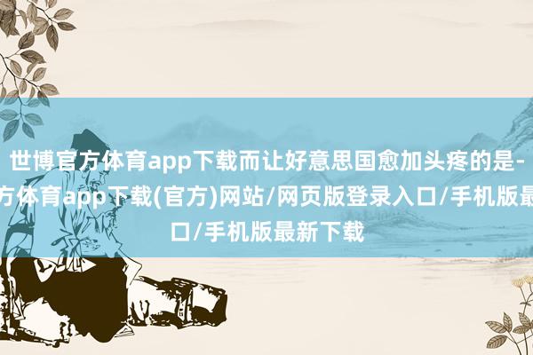 世博官方体育app下载而让好意思国愈加头疼的是-世博官方体育app下载(官方)网站/网页版登录入口/手机版最新下载