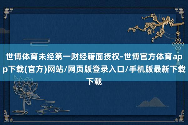世博体育未经第一财经籍面授权-世博官方体育app下载(官方)网站/网页版登录入口/手机版最新下载