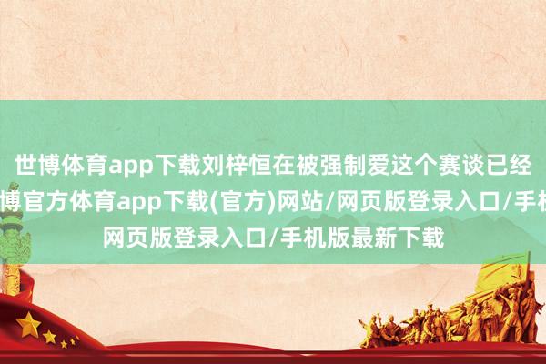 世博体育app下载刘梓恒在被强制爱这个赛谈已经很可以的-世博官方体育app下载(官方)网站/网页版登录入口/手机版最新下载