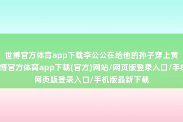 世博官方体育app下载李公公在给他的孙子穿上黄马褂之后-世博官方体育app下载(官方)网站/网页版登录入口/手机版最新下载