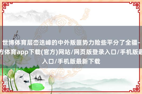 世博体育层峦迭嶂的中外叛匪势力险些平分了全疆-世博官方体育app下载(官方)网站/网页版登录入口/手机版最新下载