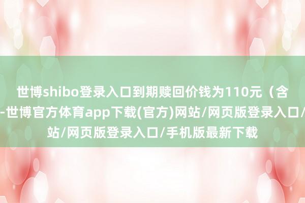 世博shibo登录入口到期赎回价钱为110元（含终末一期利息）-世博官方体育app下载(官方)网站/网页版登录入口/手机版最新下载
