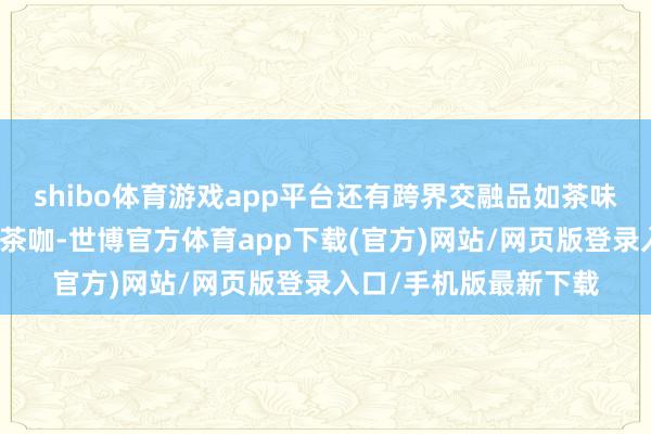 shibo体育游戏app平台还有跨界交融品如茶味冰淇淋、茶酒特斡旋茶咖-世博官方体育app下载(官方)网站/网页版登录入口/手机版最新下载