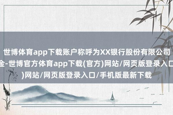 世博体育app下载账户称呼为XX银行股份有限公司一XX货币阛阓基金-世博官方体育app下载(官方)网站/网页版登录入口/手机版最新下载