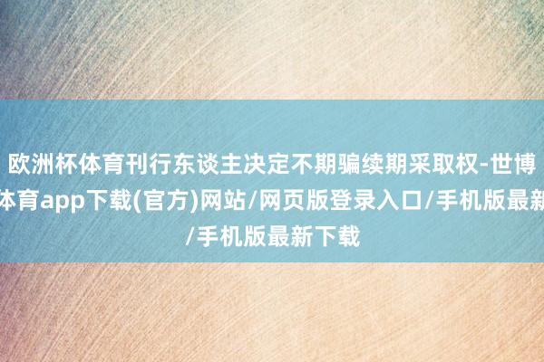 欧洲杯体育刊行东谈主决定不期骗续期采取权-世博官方体育app下载(官方)网站/网页版登录入口/手机版最新下载