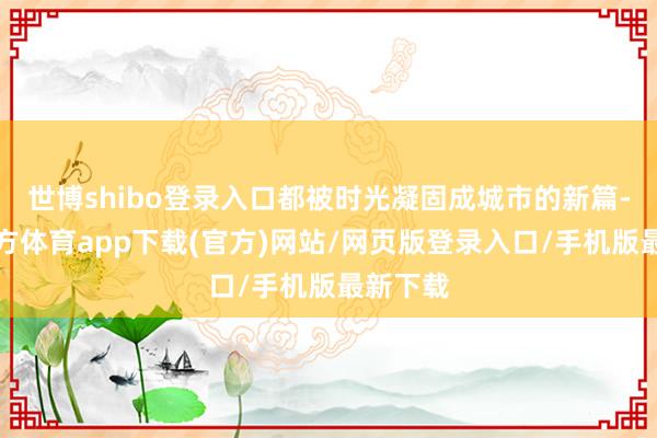 世博shibo登录入口都被时光凝固成城市的新篇-世博官方体育app下载(官方)网站/网页版登录入口/手机版最新下载