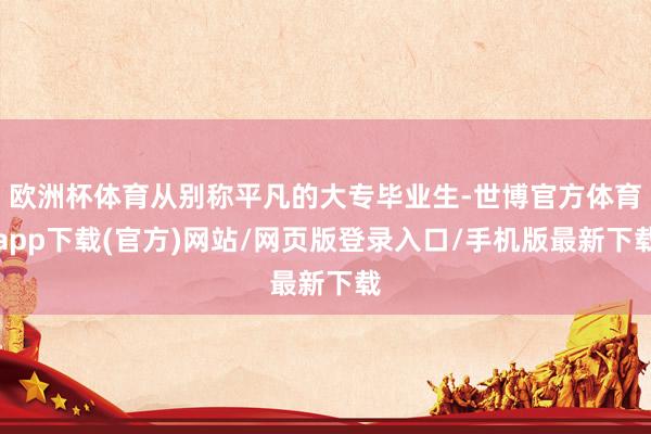 欧洲杯体育从别称平凡的大专毕业生-世博官方体育app下载(官方)网站/网页版登录入口/手机版最新下载