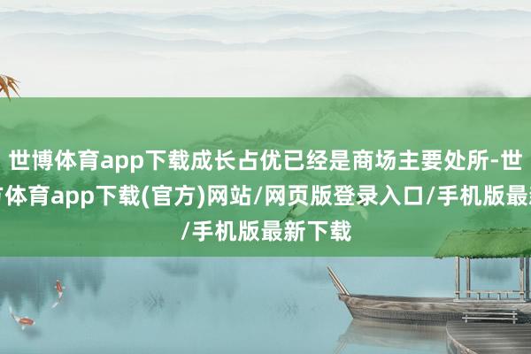 世博体育app下载成长占优已经是商场主要处所-世博官方体育app下载(官方)网站/网页版登录入口/手机版最新下载
