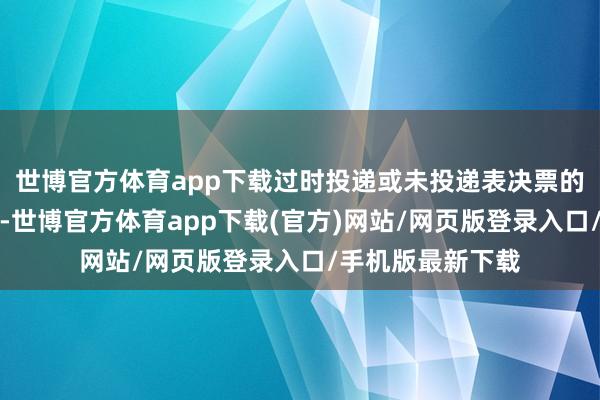 世博官方体育app下载过时投递或未投递表决票的债券捏有东谈主-世博官方体育app下载(官方)网站/网页版登录入口/手机版最新下载