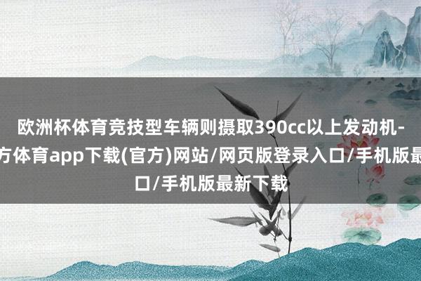 欧洲杯体育竞技型车辆则摄取390cc以上发动机-世博官方体育app下载(官方)网站/网页版登录入口/手机版最新下载