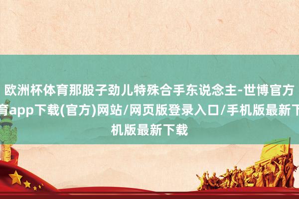 欧洲杯体育那股子劲儿特殊合手东说念主-世博官方体育app下载(官方)网站/网页版登录入口/手机版最新下载