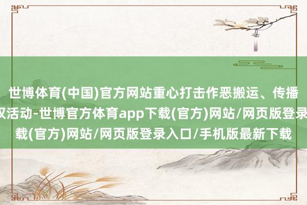 世博体育(中国)官方网站重心打击作恶搬运、传播、售卖视听作品的侵权活动-世博官方体育app下载(官方)网站/网页版登录入口/手机版最新下载