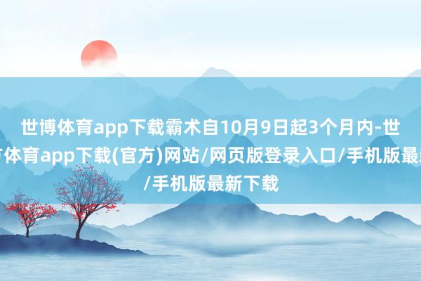 世博体育app下载霸术自10月9日起3个月内-世博官方体育app下载(官方)网站/网页版登录入口/手机版最新下载