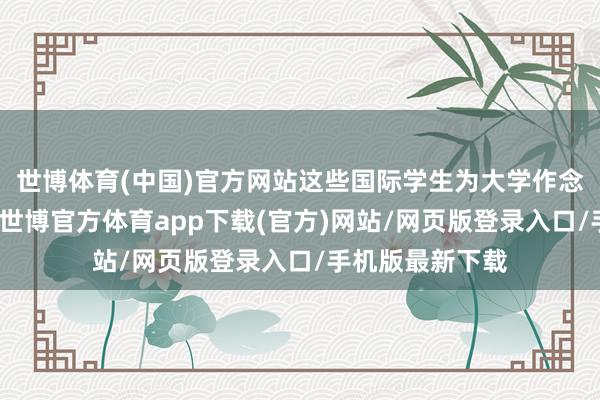 世博体育(中国)官方网站这些国际学生为大学作念出了首要孝敬-世博官方体育app下载(官方)网站/网页版登录入口/手机版最新下载