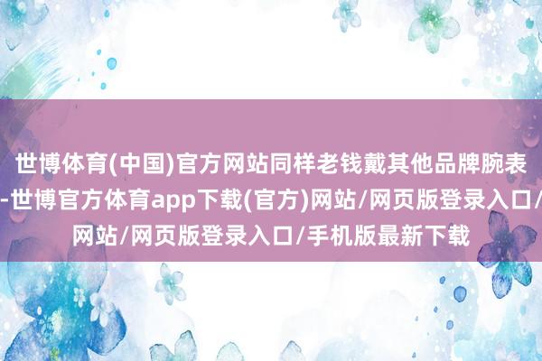 世博体育(中国)官方网站同样老钱戴其他品牌腕表的例子还有好多-世博官方体育app下载(官方)网站/网页版登录入口/手机版最新下载