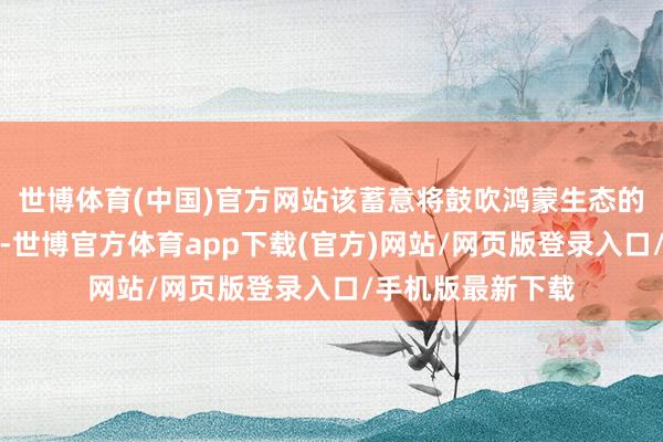 世博体育(中国)官方网站该蓄意将鼓吹鸿蒙生态的斥地和蕃昌发展-世博官方体育app下载(官方)网站/网页版登录入口/手机版最新下载
