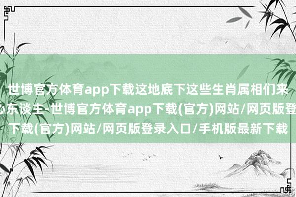 世博官方体育app下载这地底下这些生肖属相们来说可谓是功夫不负有心东谈主-世博官方体育app下载(官方)网站/网页版登录入口/手机版最新下载