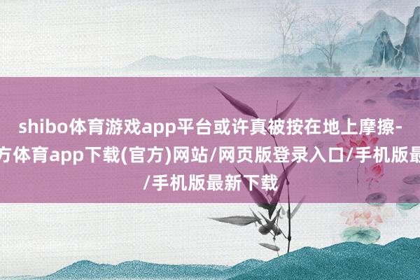 shibo体育游戏app平台或许真被按在地上摩擦-世博官方体育app下载(官方)网站/网页版登录入口/手机版最新下载