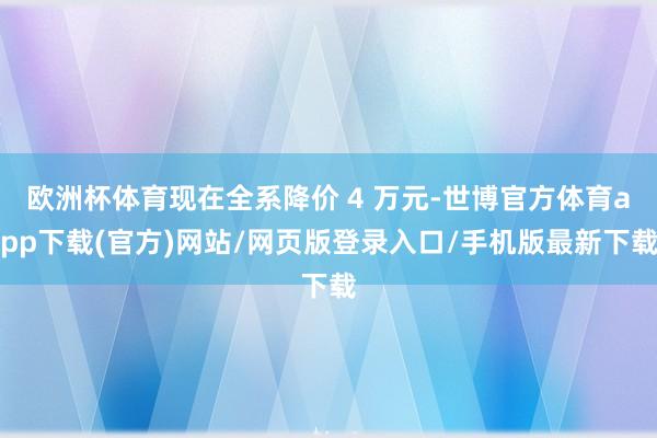 欧洲杯体育现在全系降价 4 万元-世博官方体育app下载(官方)网站/网页版登录入口/手机版最新下载