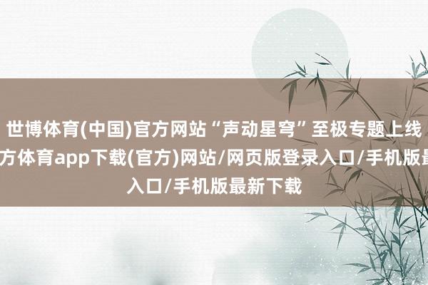 世博体育(中国)官方网站“声动星穹”至极专题上线-世博官方体育app下载(官方)网站/网页版登录入口/手机版最新下载