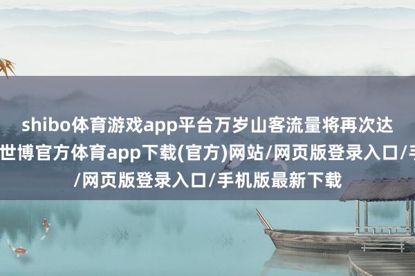 shibo体育游戏app平台万岁山客流量将再次达到承载量上限-世博官方体育app下载(官方)网站/网页版登录入口/手机版最新下载