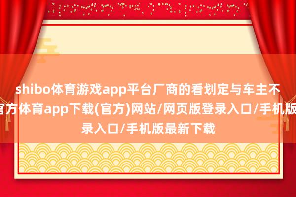 shibo体育游戏app平台厂商的看划定与车主不同-世博官方体育app下载(官方)网站/网页版登录入口/手机版最新下载
