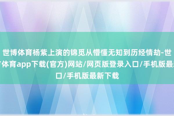 世博体育杨紫上演的锦觅从懵懂无知到历经情劫-世博官方体育app下载(官方)网站/网页版登录入口/手机版最新下载