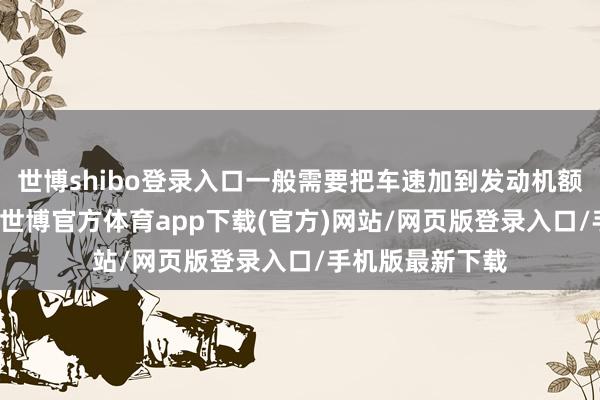 世博shibo登录入口一般需要把车速加到发动机额定转速的70%-世博官方体育app下载(官方)网站/网页版登录入口/手机版最新下载