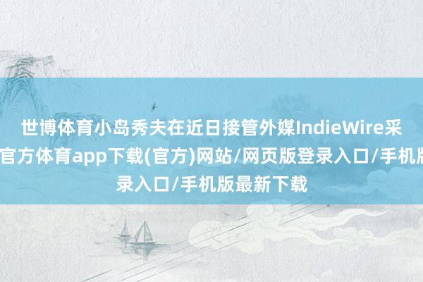 世博体育小岛秀夫在近日接管外媒IndieWire采访时-世博官方体育app下载(官方)网站/网页版登录入口/手机版最新下载