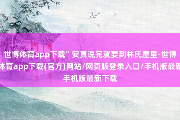 世博体育app下载”安真说完就要到林氏屋里-世博官方体育app下载(官方)网站/网页版登录入口/手机版最新下载