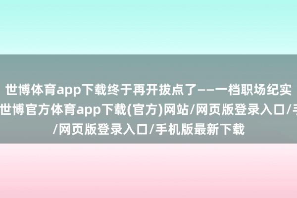 世博体育app下载终于再开拔点了——一档职场纪实不雅察类节目-世博官方体育app下载(官方)网站/网页版登录入口/手机版最新下载