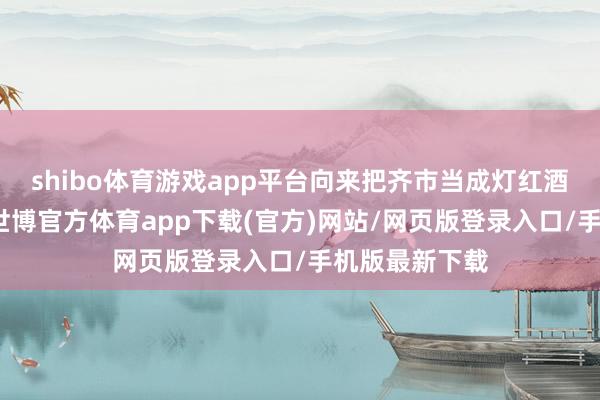 shibo体育游戏app平台向来把齐市当成灯红酒绿的修罗场-世博官方体育app下载(官方)网站/网页版登录入口/手机版最新下载