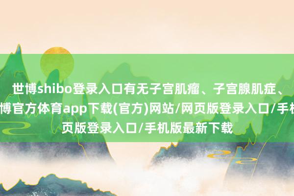 世博shibo登录入口有无子宫肌瘤、子宫腺肌症、卵巢囊肿-世博官方体育app下载(官方)网站/网页版登录入口/手机版最新下载