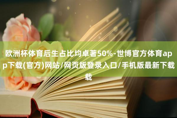 欧洲杯体育后生占比均卓著50%-世博官方体育app下载(官方)网站/网页版登录入口/手机版最新下载