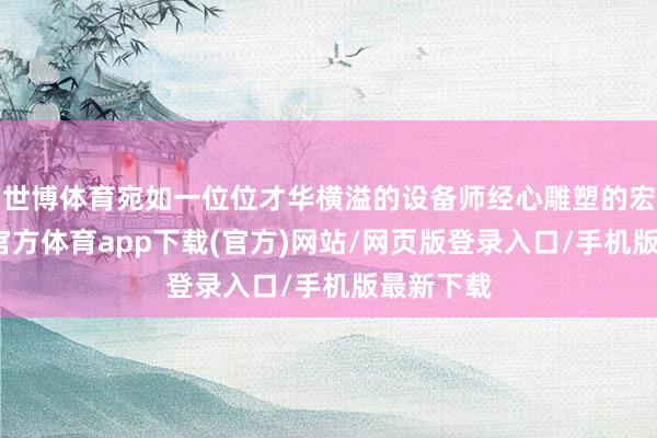 世博体育宛如一位位才华横溢的设备师经心雕塑的宏构-世博官方体育app下载(官方)网站/网页版登录入口/手机版最新下载