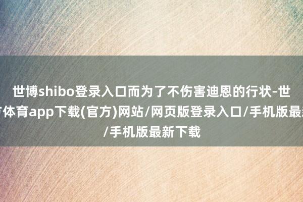 世博shibo登录入口而为了不伤害迪恩的行状-世博官方体育app下载(官方)网站/网页版登录入口/手机版最新下载