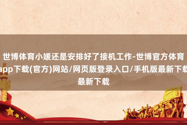 世博体育小媛还是安排好了接机工作-世博官方体育app下载(官方)网站/网页版登录入口/手机版最新下载