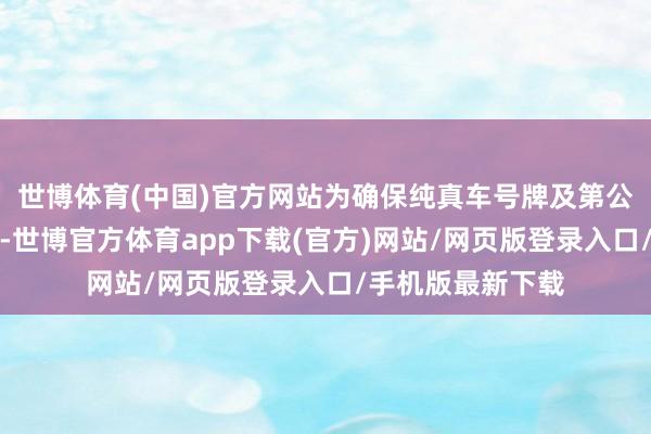 世博体育(中国)官方网站为确保纯真车号牌及第公道、公道、公开-世博官方体育app下载(官方)网站/网页版登录入口/手机版最新下载