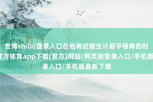 世博shibo登录入口在他将近被生计磨平棱角的时候-世博官方体育app下载(官方)网站/网页版登录入口/手机版最新下载
