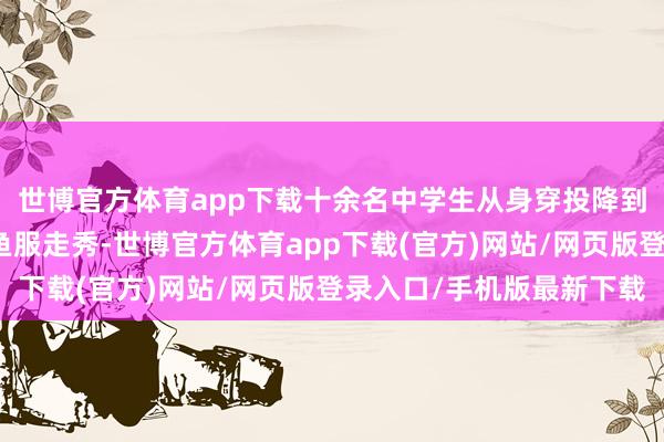 世博官方体育app下载十余名中学生从身穿投降到换上汉服、旗袍、飞鱼服走秀-世博官方体育app下载(官方)网站/网页版登录入口/手机版最新下载