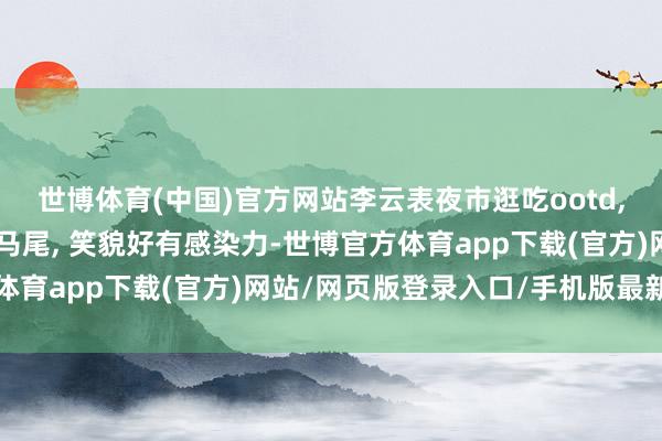世博体育(中国)官方网站李云表夜市逛吃ootd, 穿条纹背心衣搭配高马尾, 笑貌好有感染力-世博官方体育app下载(官方)网站/网页版登录入口/手机版最新下载
