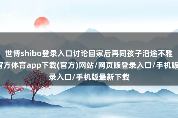 世博shibo登录入口讨论回家后再同孩子沿途不雅看-世博官方体育app下载(官方)网站/网页版登录入口/手机版最新下载