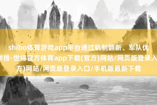shibo体育游戏app平台通过轨制翻新、军队优化、机制完善三项举措-世博官方体育app下载(官方)网站/网页版登录入口/手机版最新下载
